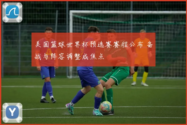 美国篮球世界杯预选赛赛程公布 备战与阵容调整成焦点